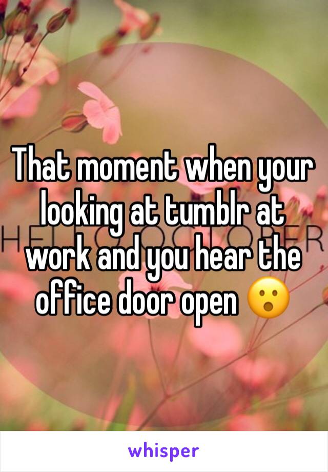 That moment when your looking at tumblr at work and you hear the office door open 😮