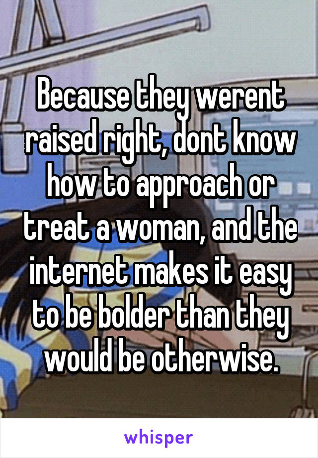 Because they werent raised right, dont know how to approach or treat a woman, and the internet makes it easy to be bolder than they would be otherwise.