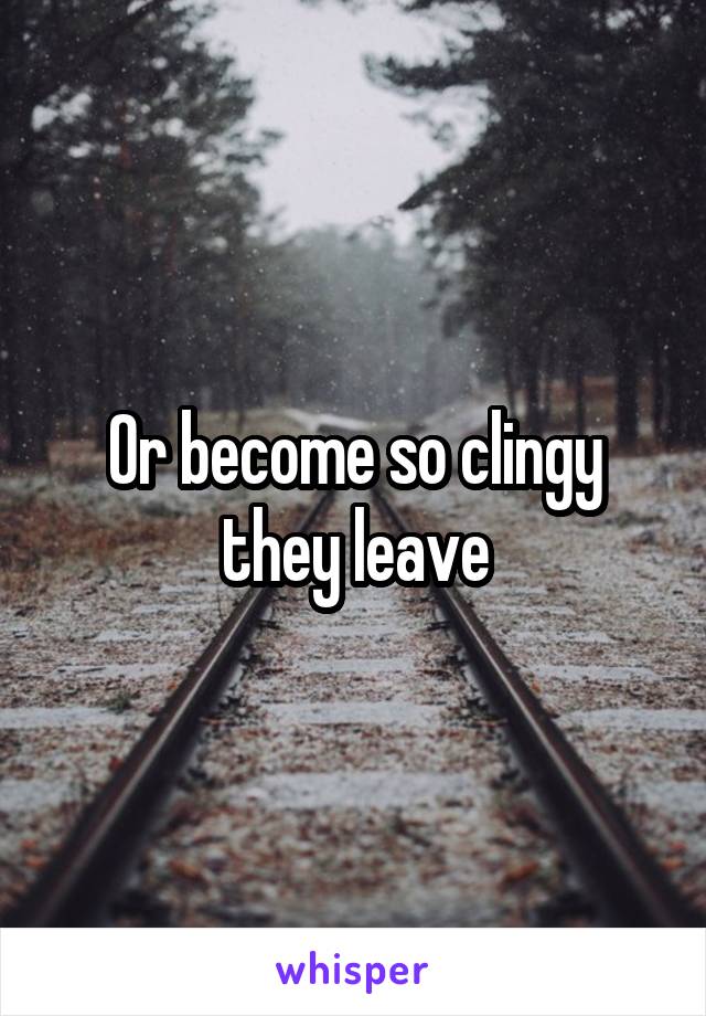 Or become so clingy they leave