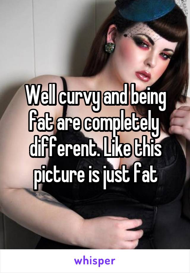 Well curvy and being fat are completely  different. Like this picture is just fat