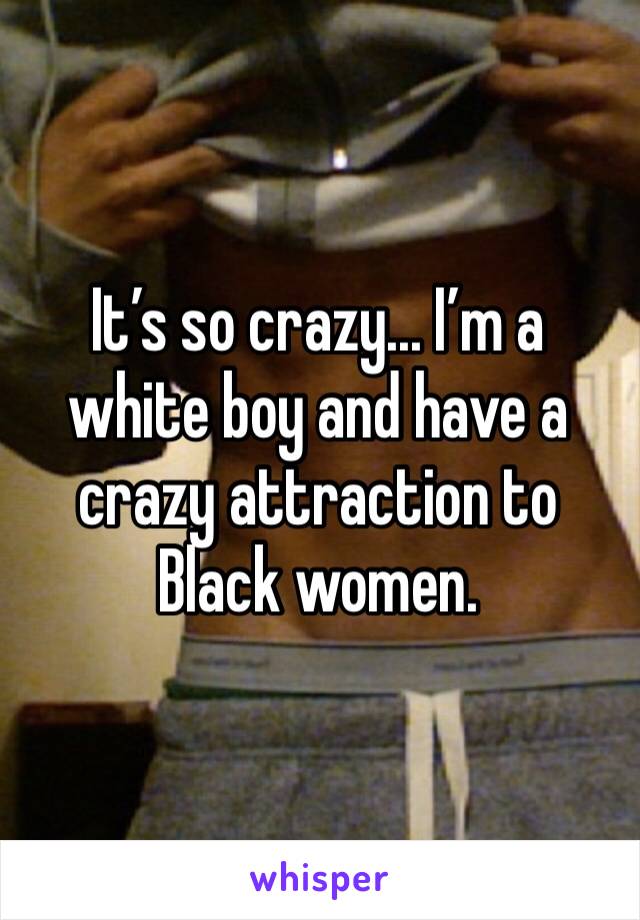 It’s so crazy... I’m a white boy and have a crazy attraction to Black women. 