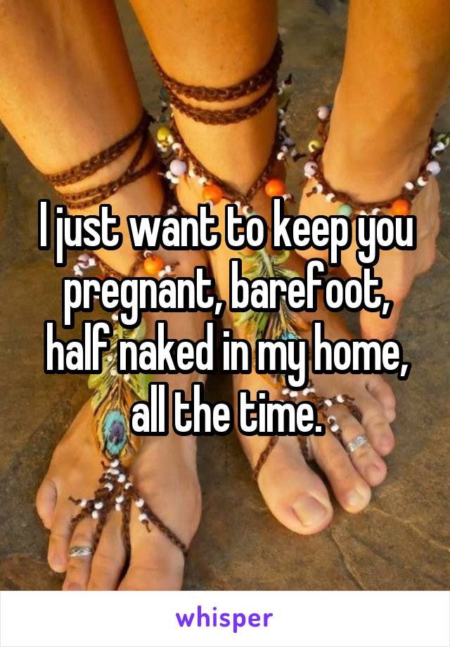 I just want to keep you pregnant, barefoot, half naked in my home, all the time.