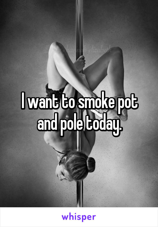 I want to smoke pot and pole today.