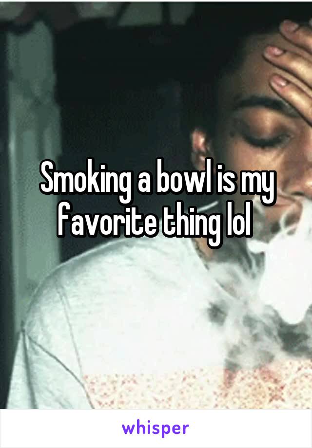 Smoking a bowl is my favorite thing lol 
