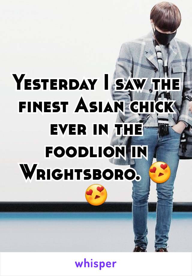 Yesterday I saw the finest Asian chick ever in the foodlion in Wrightsboro. 😍😍