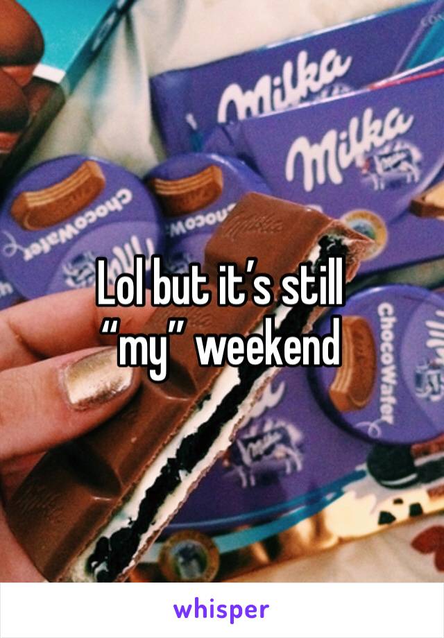 Lol but it’s still “my” weekend