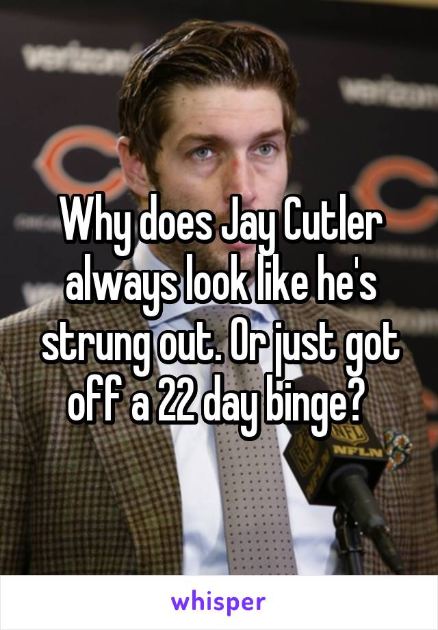 Why does Jay Cutler always look like he's strung out. Or just got off a 22 day binge? 