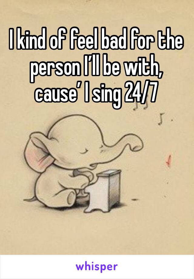 I kind of feel bad for the person I’ll be with, cause’ I sing 24/7
