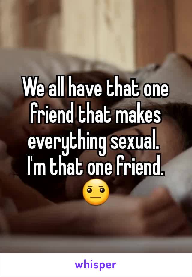 We all have that one friend that makes everything sexual. 
I'm that one friend. 😐