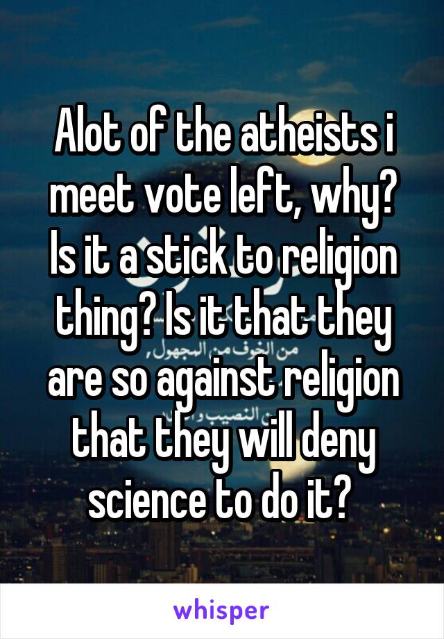 Alot of the atheists i meet vote left, why?
Is it a stick to religion thing? Is it that they are so against religion that they will deny science to do it? 