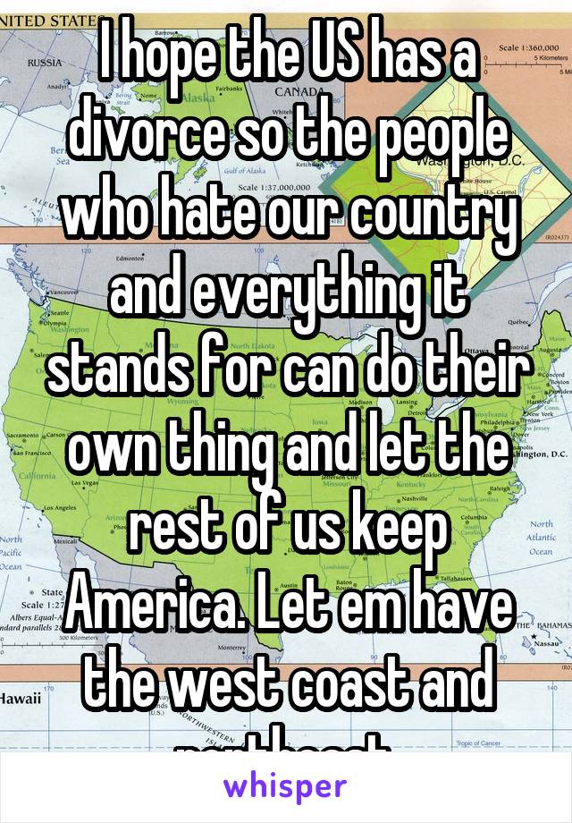 I hope the US has a divorce so the people who hate our country and everything it stands for can do their own thing and let the rest of us keep America. Let em have the west coast and northeast.