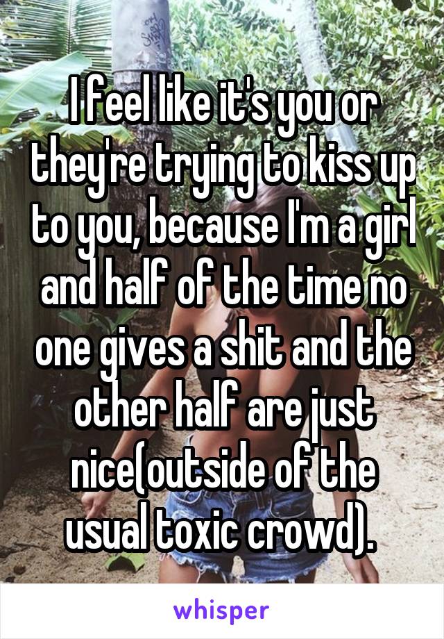 I feel like it's you or they're trying to kiss up to you, because I'm a girl and half of the time no one gives a shit and the other half are just nice(outside of the usual toxic crowd). 