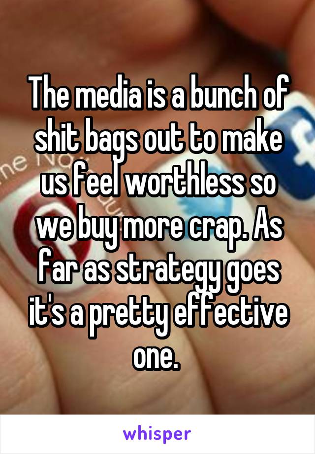 The media is a bunch of shit bags out to make us feel worthless so we buy more crap. As far as strategy goes it's a pretty effective one. 