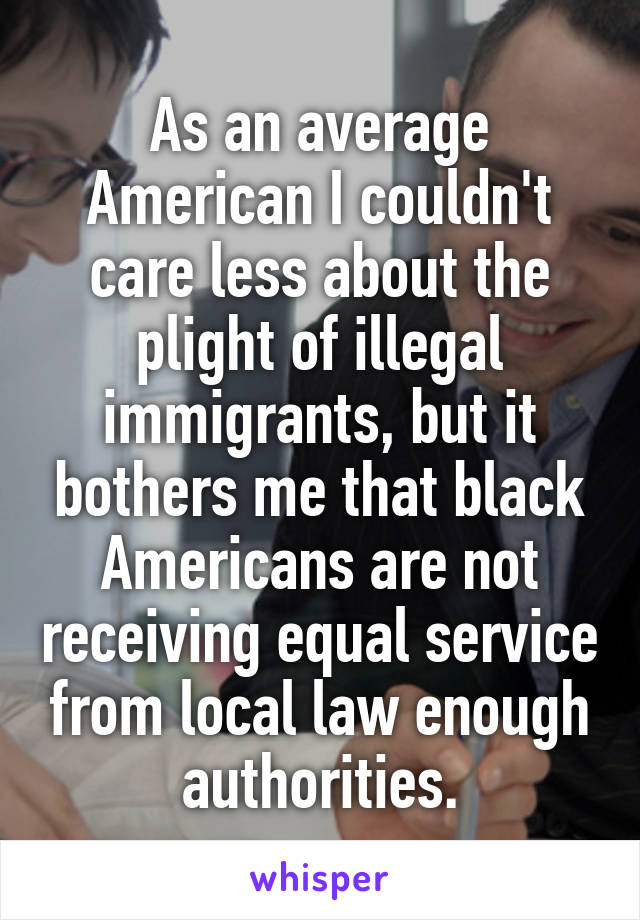 As an average American I couldn't care less about the plight of illegal immigrants, but it bothers me that black Americans are not receiving equal service from local law enough authorities.