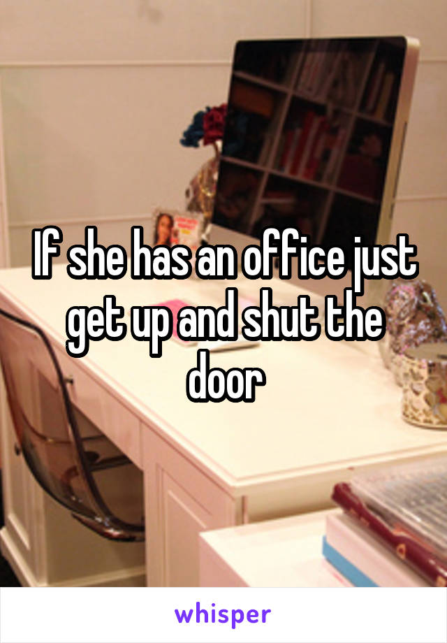 If she has an office just get up and shut the door