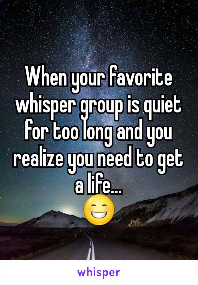 When your favorite whisper group is quiet for too long and you realize you need to get a life...
😁