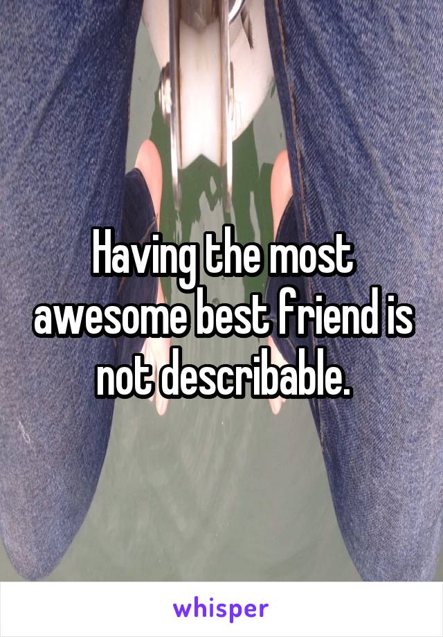 Having the most awesome best friend is not describable.