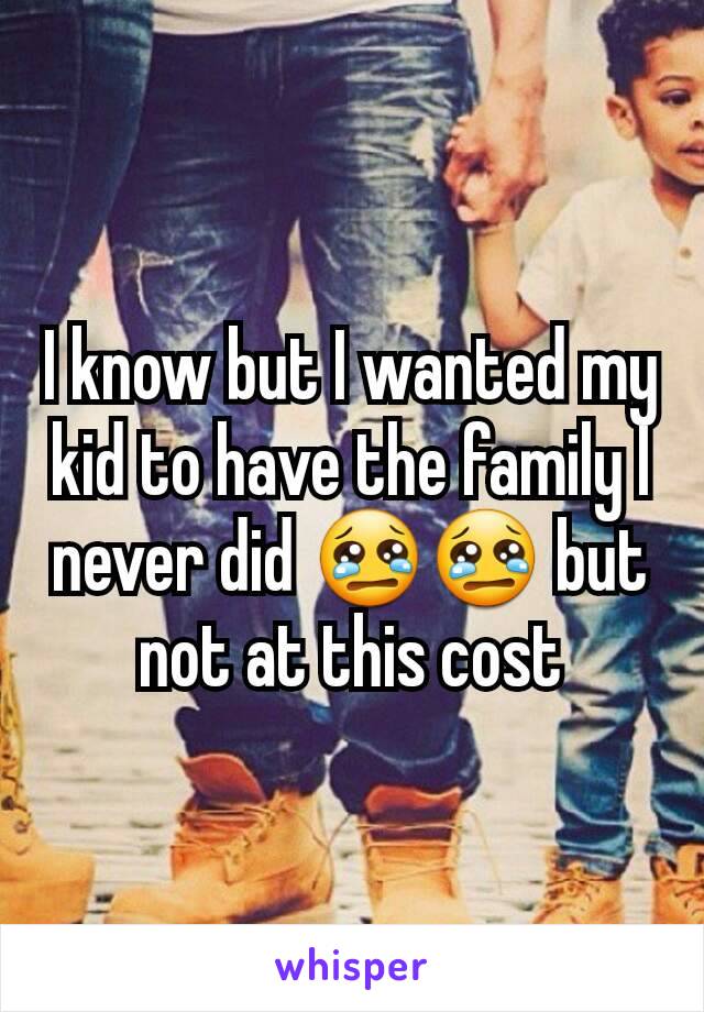 I know but I wanted my kid to have the family I never did 😢😢 but not at this cost