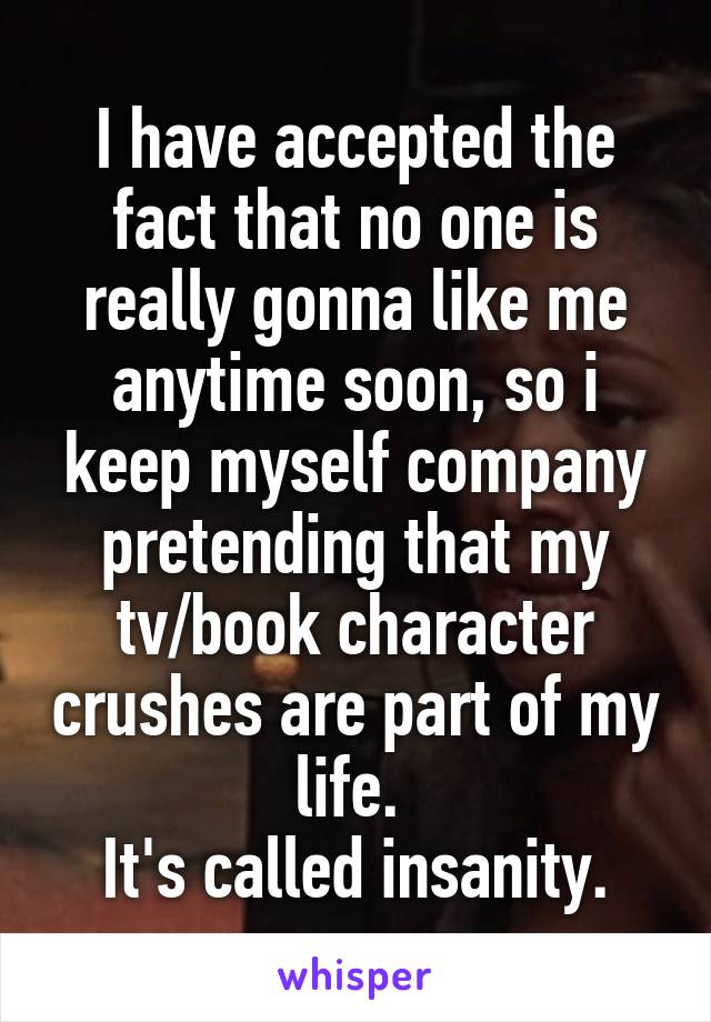 I have accepted the fact that no one is really gonna like me anytime soon, so i keep myself company pretending that my tv/book character crushes are part of my life. 
It's called insanity.