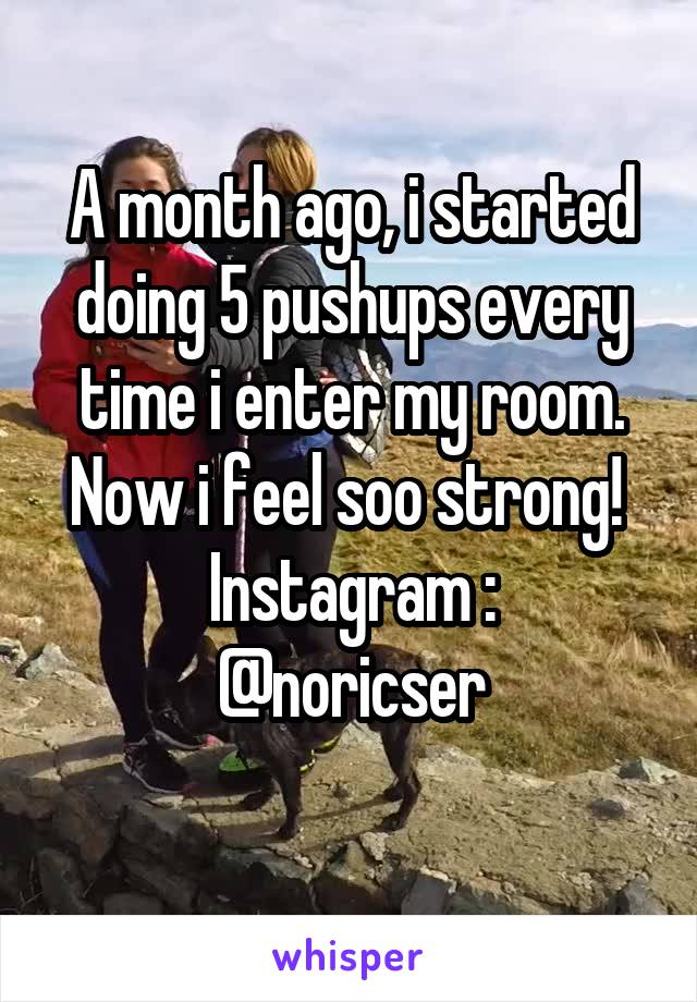 A month ago, i started doing 5 pushups every time i enter my room.
Now i feel soo strong! 
Instagram :
@noricser
