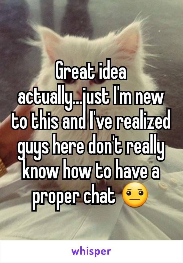 Great idea actually...just I'm new to this and I've realized guys here don't really know how to have a proper chat 😐