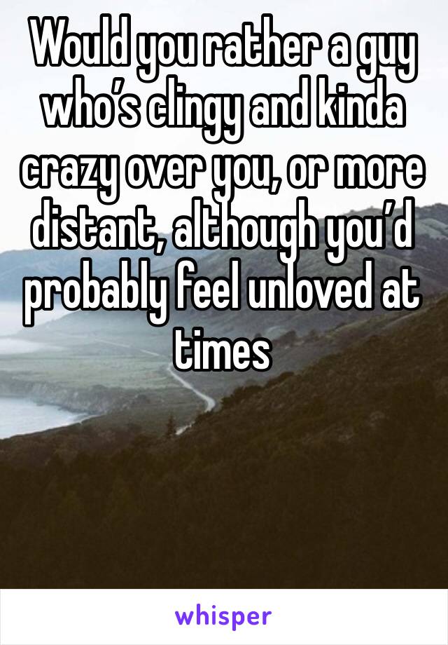 Would you rather a guy who’s clingy and kinda crazy over you, or more distant, although you’d probably feel unloved at times