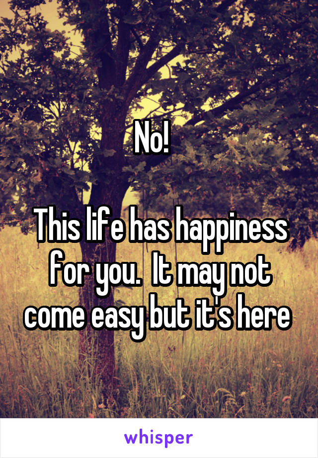 No!   

This life has happiness for you.  It may not come easy but it's here 