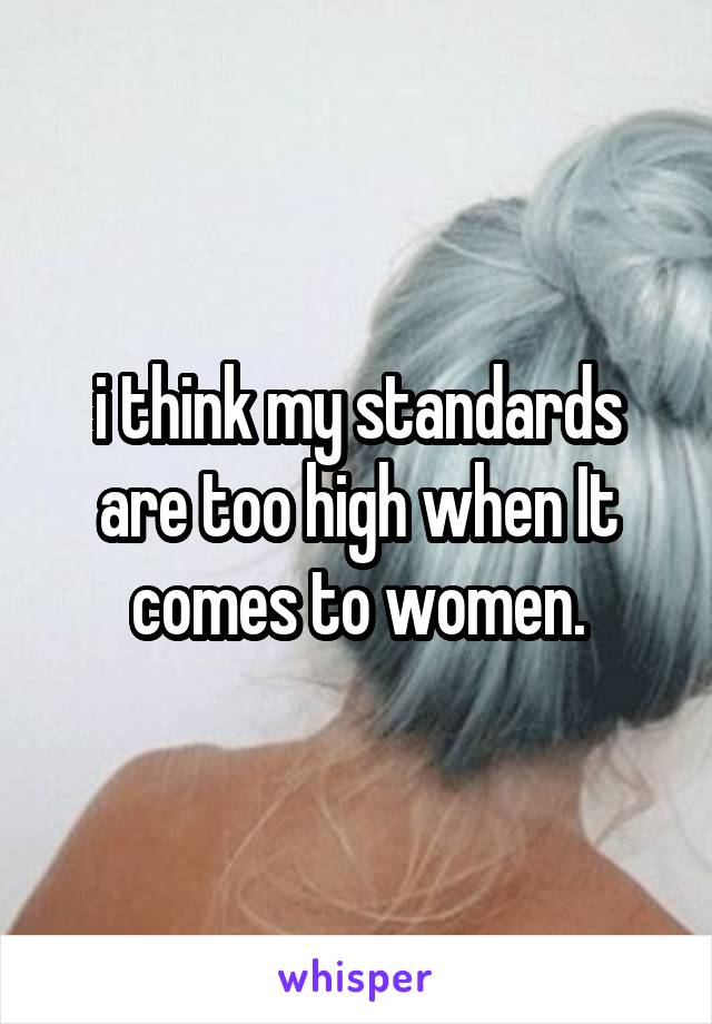 i think my standards are too high when It comes to women.