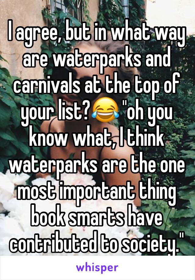 I agree, but in what way are waterparks and carnivals at the top of your list?😂 "oh you know what, I think waterparks are the one most important thing book smarts have contributed to society."