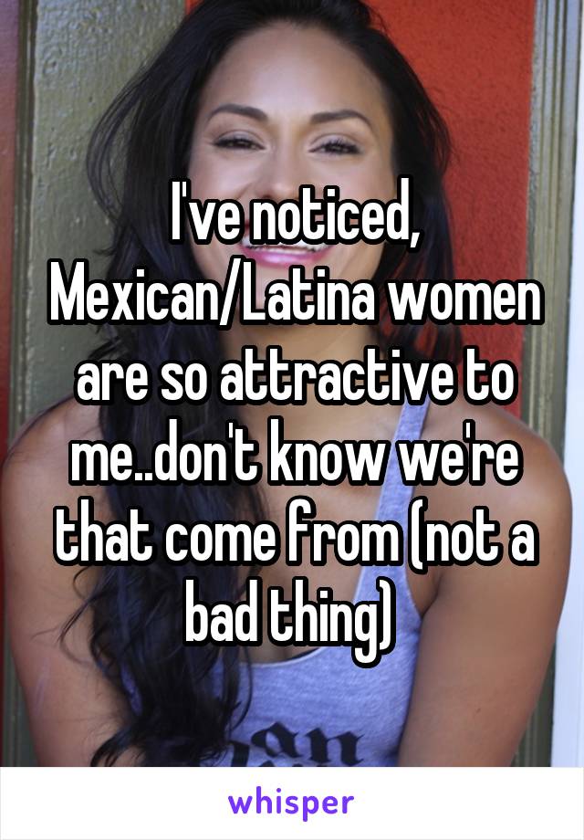 I've noticed, Mexican/Latina women are so attractive to me..don't know we're that come from (not a bad thing) 