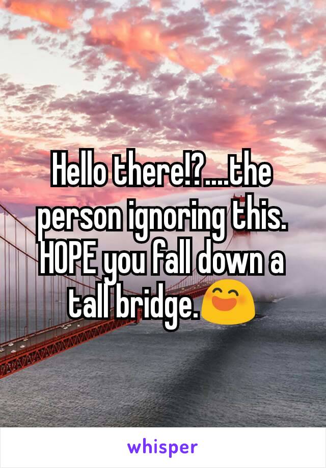 Hello there!?....the person ignoring this.
HOPE you fall down a tall bridge.😄