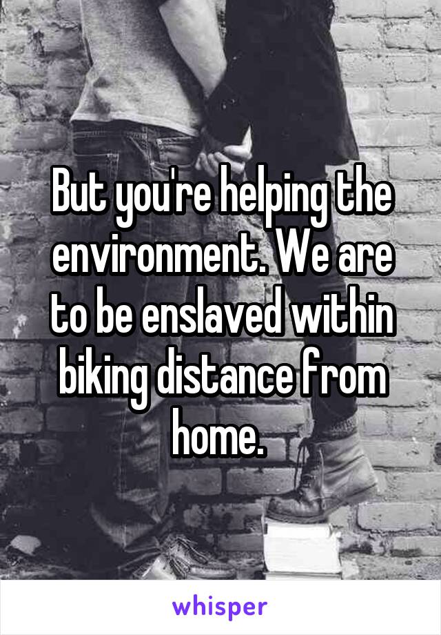 But you're helping the environment. We are to be enslaved within biking distance from home. 
