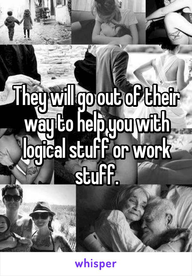 They will go out of their way to help you with logical stuff or work stuff.