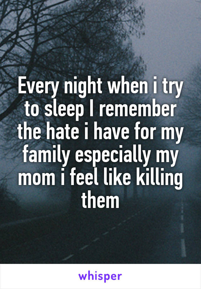 Every night when i try to sleep I remember the hate i have for my family especially my mom i feel like killing them