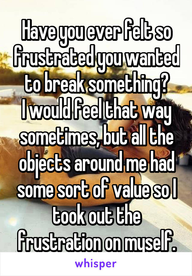 Have you ever felt so frustrated you wanted to break something?
I would feel that way sometimes, but all the objects around me had some sort of value so I took out the frustration on myself.