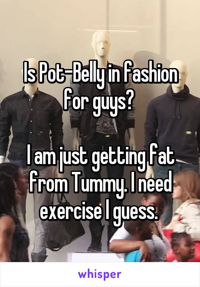 Is Pot-Belly in fashion for guys? 

I am just getting fat from Tummy. I need exercise I guess. 
