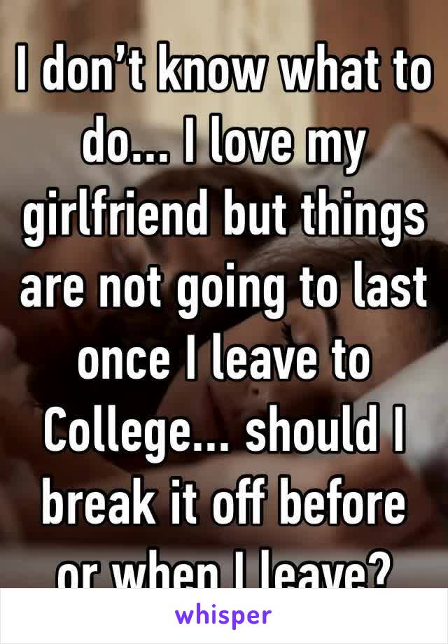 I don’t know what to do... I love my girlfriend but things are not going to last once I leave to College... should I break it off before or when I leave?