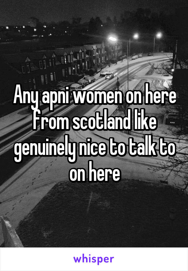 Any apni women on here from scotland like genuinely nice to talk to on here