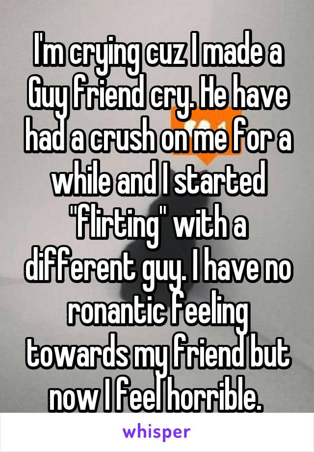 I'm crying cuz I made a Guy friend cry. He have had a crush on me for a while and I started "flirting" with a different guy. I have no ronantic feeling towards my friend but now I feel horrible. 