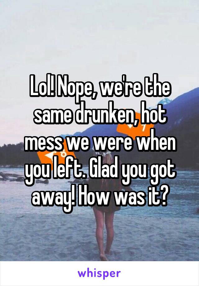 Lol! Nope, we're the same drunken, hot mess we were when you left. Glad you got away! How was it?