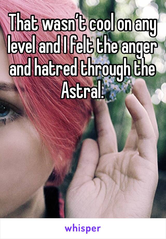 That wasn’t cool on any level and I felt the anger and hatred through the Astral.