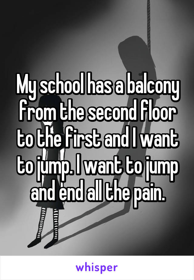 My school has a balcony from the second floor to the first and I want to jump. I want to jump and end all the pain.