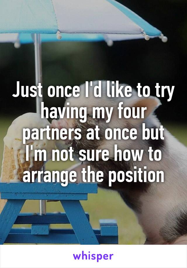 Just once I'd like to try having my four partners at once but I'm not sure how to arrange the position