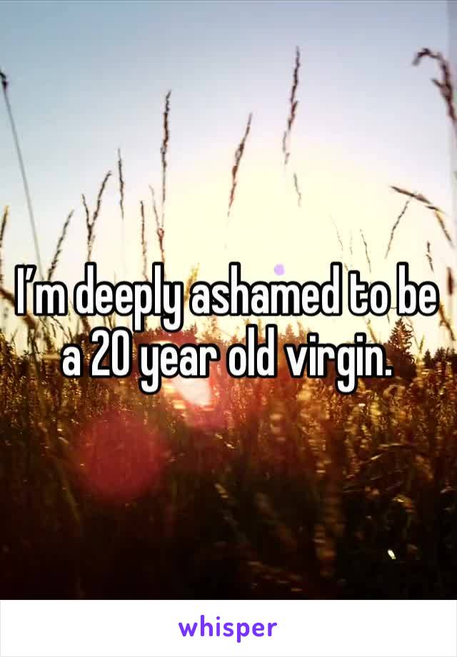 I’m deeply ashamed to be a 20 year old virgin. 