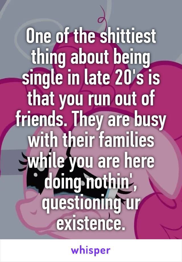 One of the shittiest thing about being single in late 20's is that you run out of friends. They are busy with their families while you are here doing nothin', questioning ur existence.