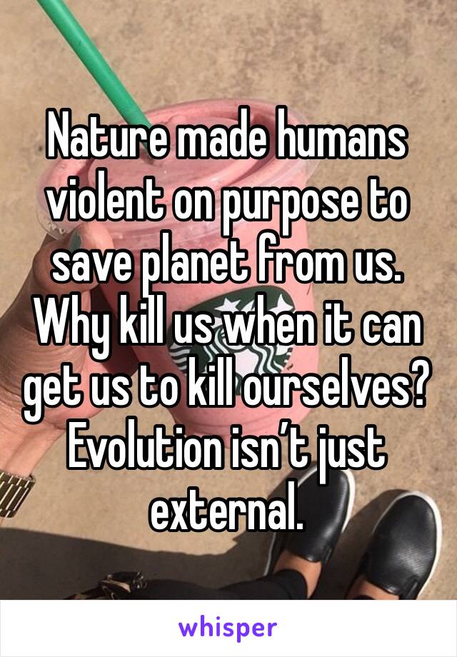 Nature made humans violent on purpose to save planet from us. Why kill us when it can get us to kill ourselves? Evolution isn’t just external. 
