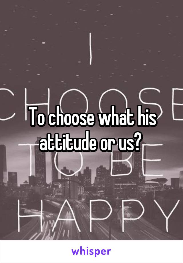 To choose what his attitude or us? 