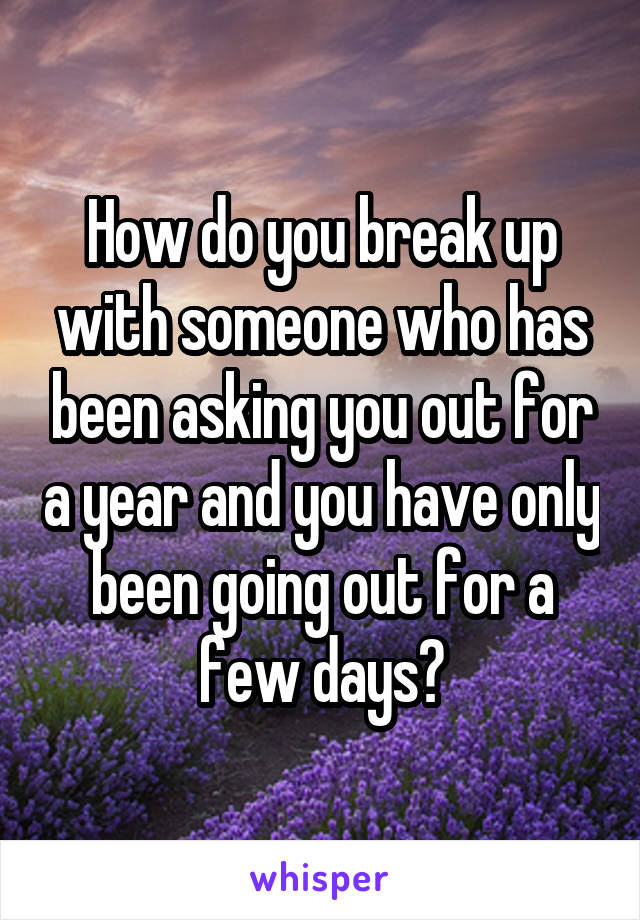 How do you break up with someone who has been asking you out for a year and you have only been going out for a few days?