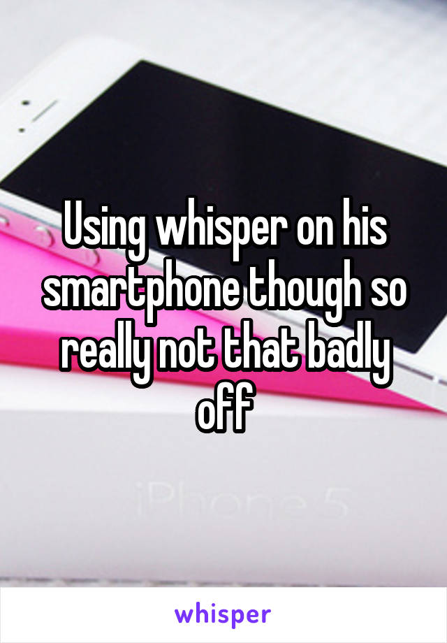 Using whisper on his smartphone though so really not that badly off