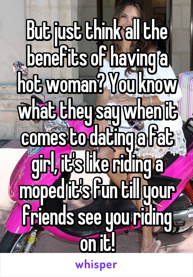 But just think all the benefits of having a hot woman? You know what they say when it comes to dating a fat girl, it's like riding a moped it's fun till your friends see you riding on it!